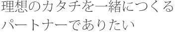 理想のカタチを一緒につくるパートナーでありたい